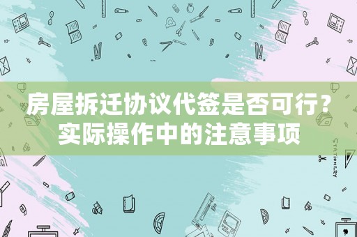 房屋拆迁协议代签是否可行?实际操作中的注意事项 房屋拆迁协议代签是否可行?实际操作中的注意事项