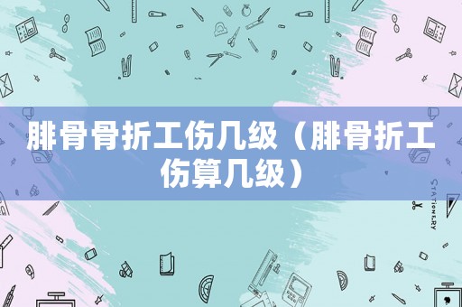 腓骨骨折工伤几级（腓骨折工伤算几级）