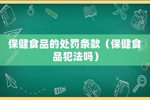 保健食品的处罚条款(保健食品犯法吗) 保健食品的处罚条款(保健食品犯法吗)