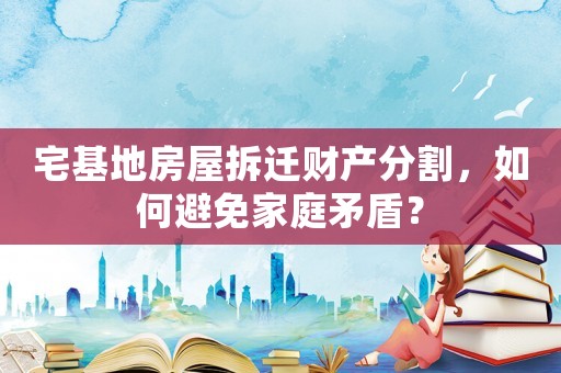 宅基地房屋拆迁财产分割，如何避免家庭矛盾？