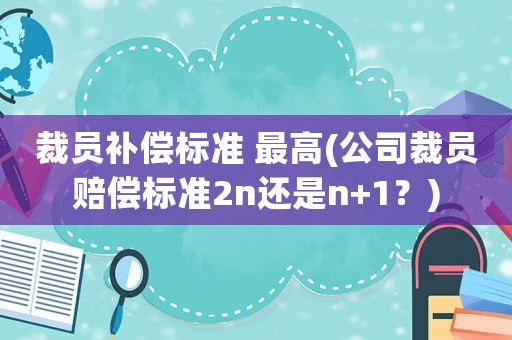 裁员补偿标准 最高(公司裁员赔偿标准2n还是n+1?) 裁员补偿标准 最高(公司裁员赔偿标准2n还是n+1?)