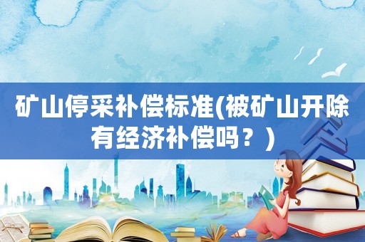 矿山停采补偿标准(被矿山开除有经济补偿吗?) 矿山停采补偿标准(被矿山开除有经济补偿吗?)