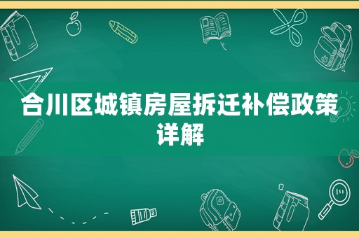 合川区城镇房屋拆迁补偿政策详解 合川区城镇房屋拆迁补偿政策详解