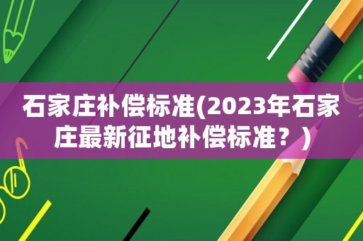 石家庄补偿标准(2023年石家庄最新征地补偿标准？)