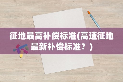 征地最高补偿标准(高速征地最新补偿标准?) 征地最高补偿标准(高速征地最新补偿标准?)