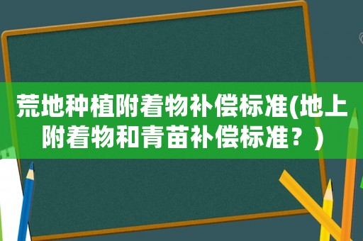 荒地种植附着物补偿标准(地上附着物和青苗补偿标准?) 荒地种植附着物补偿标准(地上附着物和青苗补偿标准?)