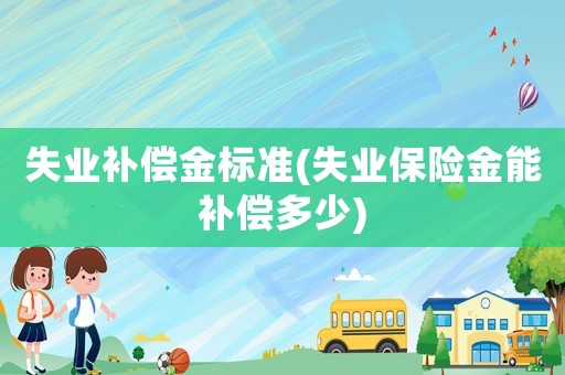 失业补偿金标准(失业保险金能补偿多少) 失业补偿金标准(失业保险金能补偿多少)