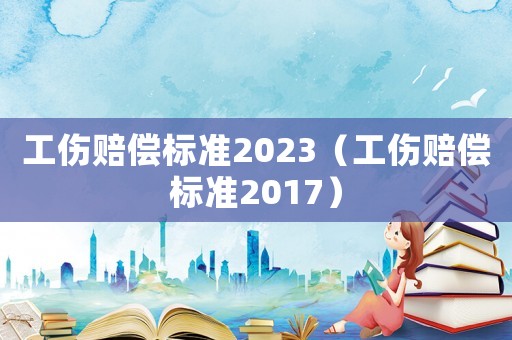 工伤赔偿标准2023（工伤赔偿标准2017）