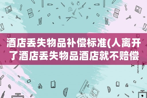 酒店丢失物品补偿标准(人离开了酒店丢失物品酒店就不赔偿了吗这样谁还敢住) 酒店丢失物品补偿标准(人离开了酒店丢失物品酒店就不赔偿了吗这样谁还敢住)
