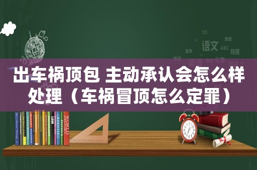 出车祸顶包 主动承认会怎么样处理(车祸冒顶怎么定罪) 出车祸顶包 主动承认会怎么样处理(车祸冒顶怎么定罪)