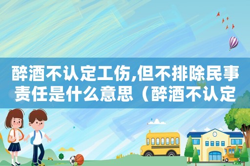 醉酒不认定工伤,但不排除民事责任是什么意思(醉酒不认定工伤案例) 醉酒不认定工伤,但不排除民事责任是什么意思(醉酒不认定工伤案例)