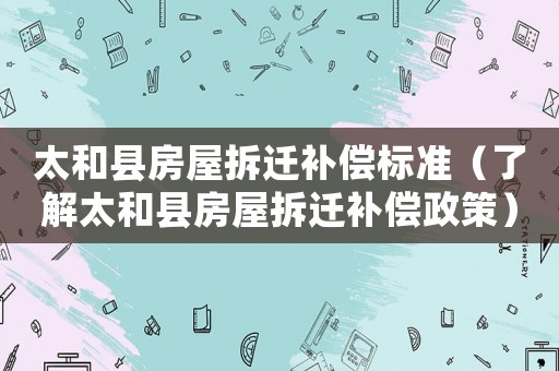 太和县房屋拆迁补偿标准（了解太和县房屋拆迁补偿政策）