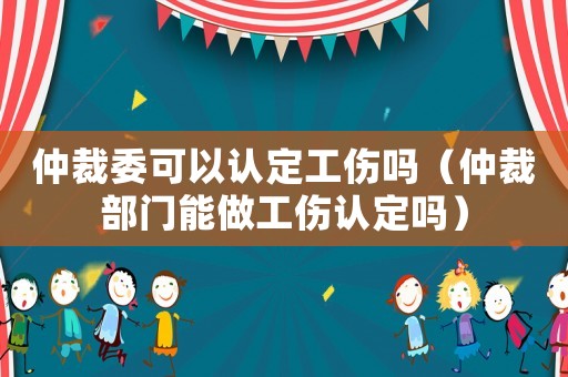 仲裁委可以认定工伤吗（仲裁部门能做工伤认定吗）