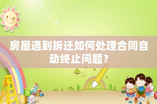 房屋遇到拆迁如何处理合同自动终止问题? 房屋遇到拆迁如何处理合同自动终止问题?