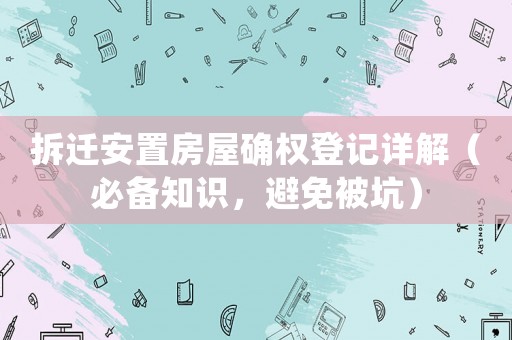 拆迁安置房屋确权登记详解(必备知识,避免被坑) 拆迁安置房屋确权登记详解(必备知识,避免被坑)