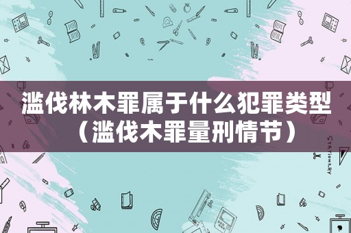 滥伐林木罪属于什么犯罪类型(滥伐木罪量刑情节) 滥伐林木罪属于什么犯罪类型(滥伐木罪量刑情节)