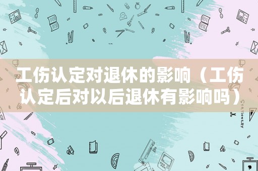 工伤认定对退休的影响(工伤认定后对以后退休有影响吗) 工伤认定对退休的影响(工伤认定后对以后退休有影响吗)