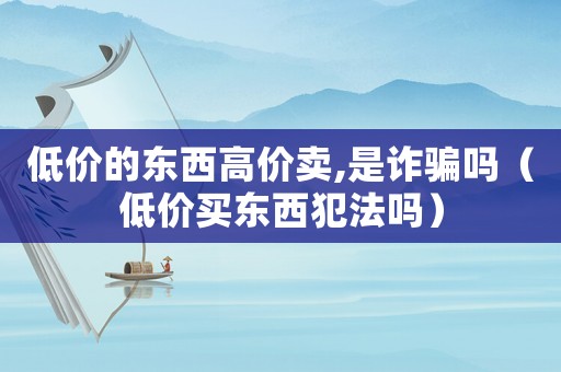 低价的东西高价卖,是诈骗吗(低价买东西犯法吗) 低价的东西高价卖,是诈骗吗(低价买东西犯法吗)