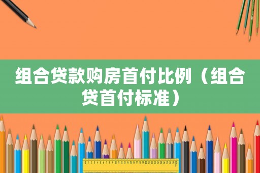 组合贷款购房首付比例（组合贷首付标准）