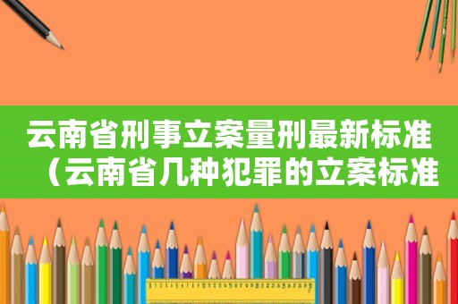 云南省刑事立案量刑最新标准(云南省几种犯罪的立案标准) 云南省刑事立案量刑最新标准(云南省几种犯罪的立案标准)