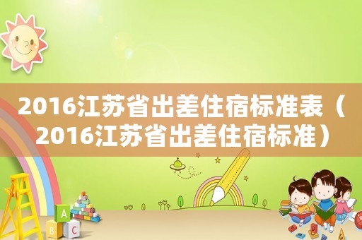 2016江苏省出差住宿标准表(2016江苏省出差住宿标准) 2016江苏省出差住宿标准表(2016江苏省出差住宿标准)