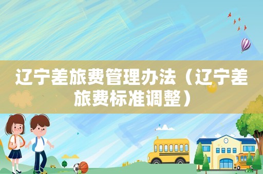 辽宁差旅费管理办法（辽宁差旅费标准调整）