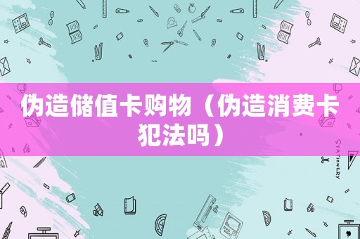 伪造储值卡购物（伪造消费卡犯法吗）