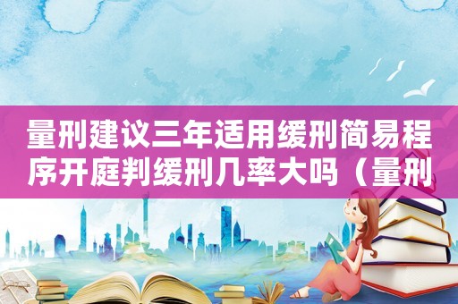 量刑建议三年适用缓刑简易程序开庭判缓刑几率大吗(量刑建议三年适用缓刑) 量刑建议三年适用缓刑简易程序开庭判缓刑几率大吗(量刑建议三年适用缓刑)