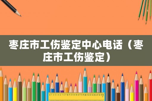 枣庄市工伤鉴定中心电话（枣庄市工伤鉴定）