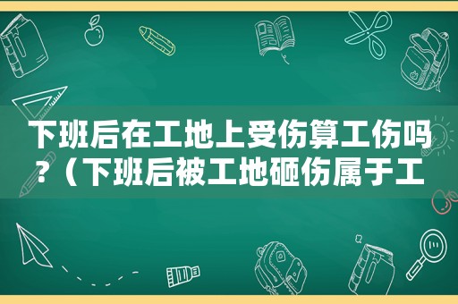下班后在工地上受伤算工伤吗?(下班后被工地砸伤属于工伤吗) 下班后在工地上受伤算工伤吗?(下班后被工地砸伤属于工伤吗)