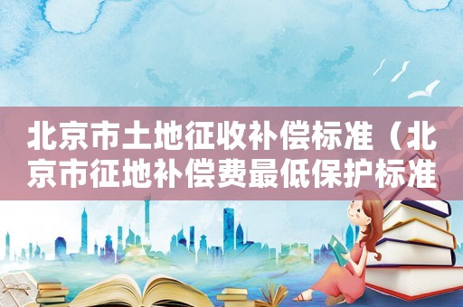 北京市土地征收补偿标准（北京市征地补偿费最低保护标准）