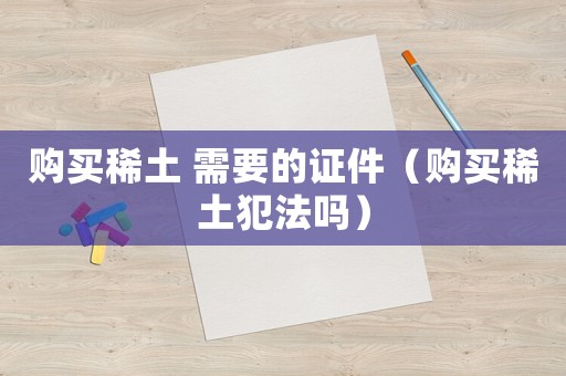 购买稀土 需要的证件(购买稀土犯法吗) 购买稀土 需要的证件(购买稀土犯法吗)