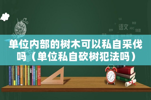 单位内部的树木可以私自采伐吗（单位私自砍树犯法吗）