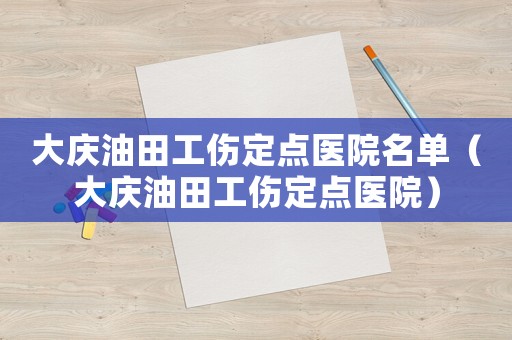 大庆油田工伤定点医院名单(大庆油田工伤定点医院) 大庆油田工伤定点医院名单(大庆油田工伤定点医院)