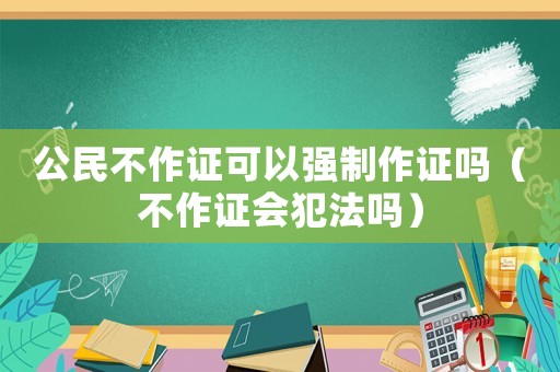 公民不作证可以强制作证吗（不作证会犯法吗）