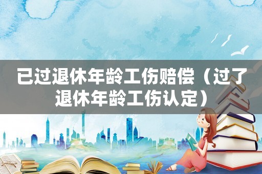 已过退休年龄工伤赔偿(过了退休年龄工伤认定) 已过退休年龄工伤赔偿(过了退休年龄工伤认定)