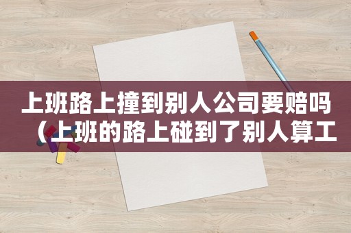上班路上撞到别人公司要赔吗(上班的路上碰到了别人算工伤吗) 上班路上撞到别人公司要赔吗(上班的路上碰到了别人算工伤吗)
