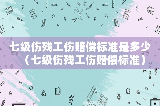七级伤残工伤赔偿标准是多少(七级伤残工伤赔偿标准) 七级伤残工伤赔偿标准是多少(七级伤残工伤赔偿标准)