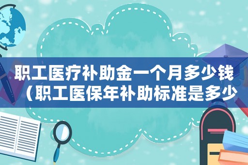 职工医疗补助金一个月多少钱(职工医保年补助标准是多少钱) 职工医疗补助金一个月多少钱(职工医保年补助标准是多少钱)