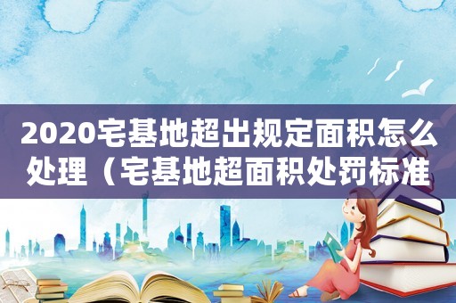 2020宅基地超出规定面积怎么处理（宅基地超面积处罚标准）