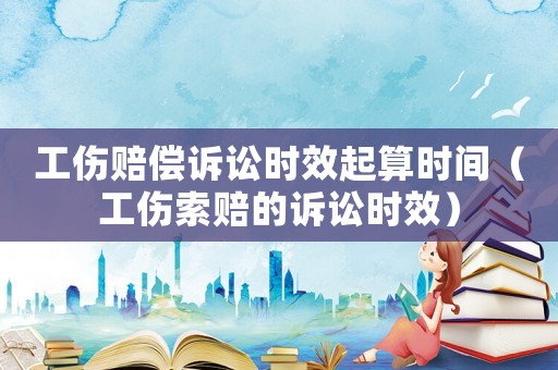 工伤赔偿诉讼时效起算时间（工伤索赔的诉讼时效）