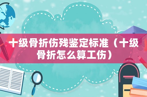 十级骨折伤残鉴定标准(十级骨折怎么算工伤) 十级骨折伤残鉴定标准(十级骨折怎么算工伤)