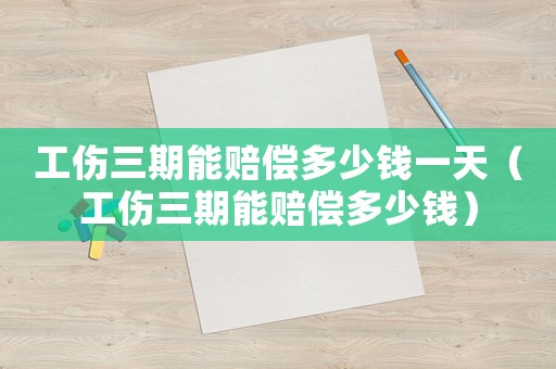 工伤三期能赔偿多少钱一天(工伤三期能赔偿多少钱) 工伤三期能赔偿多少钱一天(工伤三期能赔偿多少钱)