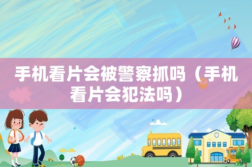 手机看片会被警察抓吗（手机看片会犯法吗）