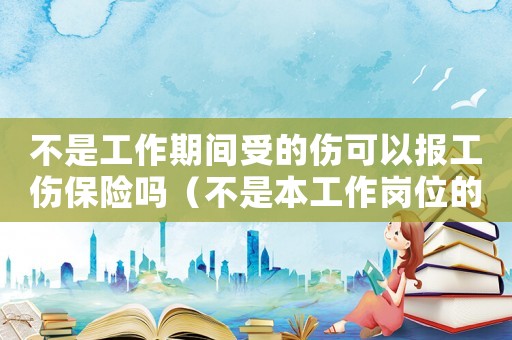 不是工作期间受的伤可以报工伤保险吗(不是本工作岗位的工伤) 不是工作期间受的伤可以报工伤保险吗(不是本工作岗位的工伤)