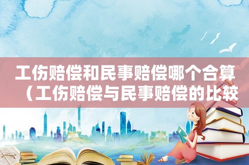 工伤赔偿和民事赔偿哪个合算（工伤赔偿与民事赔偿的比较）