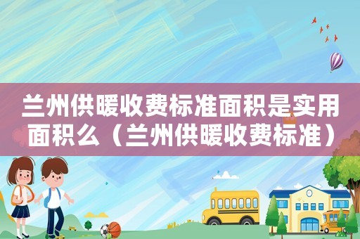 兰州供暖收费标准面积是实用面积么（兰州供暖收费标准）