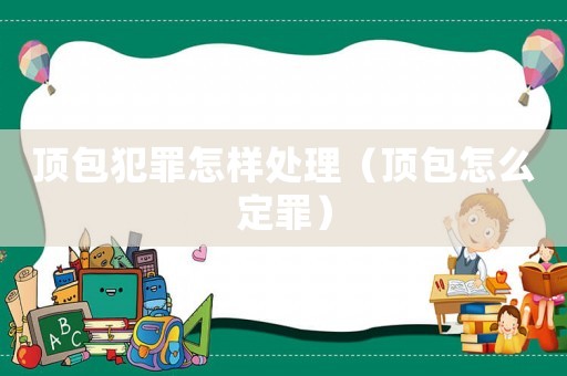 顶包犯罪怎样处理(顶包怎么定罪) 顶包犯罪怎样处理(顶包怎么定罪)