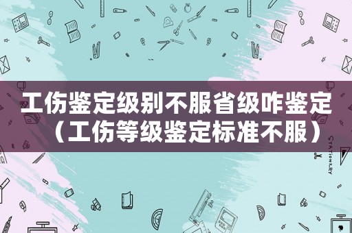 工伤鉴定级别不服省级咋鉴定(工伤等级鉴定标准不服) 工伤鉴定级别不服省级咋鉴定(工伤等级鉴定标准不服)