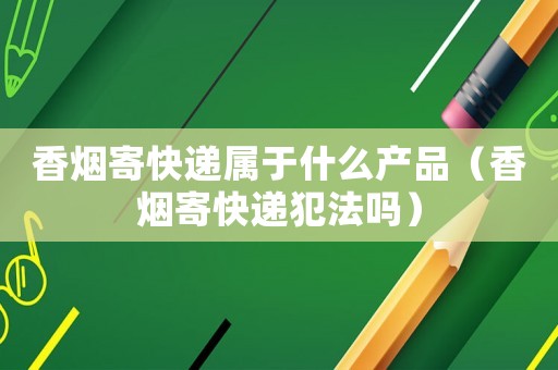 香烟寄快递属于什么产品（香烟寄快递犯法吗）